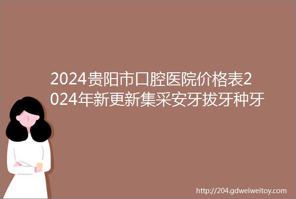 2024贵阳市口腔医院价格表2024年新更新集采安牙拔牙种牙价格下降