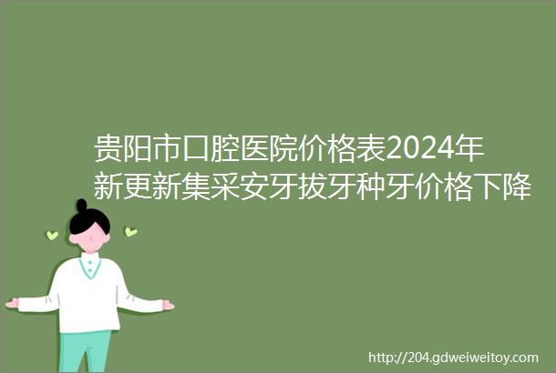 贵阳市口腔医院价格表2024年新更新集采安牙拔牙种牙价格下降